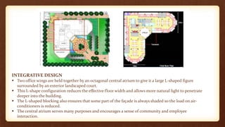 INTEGRATIVE DESIGN
 Two office wings are held together by an octagonal central atrium to give it a large L-shaped figure
surrounded by an exterior landscaped court.
 This L-shape configuration reduces the effective floor width and allows more natural light to penetrate
deeper into the building.
 The L-shaped blocking also ensures that some part of the façade is always shaded so the load on air-
conditioners is reduced.
 The central atrium serves many purposes and encourages a sense of community and employee
interaction.
 