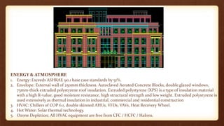 ENERGY & ATMOSPHERE
1. Energy: Exceeds ASHRAE 90.1 base case standards by 51%.
2. Envelope: External wall of 250mm thickness. Autoclaved Aerated Concrete Blocks, double glazed windows,
75mm-thick extruded polystyrene roof insulation. Extruded polystyrene (XPS) is a type of insulation material
with a high R-value, good moisture resistance, high structural strength and low weight. Extruded polystyrene is
used extensively as thermal insulation in industrial, commercial and residential construction
3. HVAC: Chillers of COP 6.1, double skinned AHUs, VFDs, VAVs, Heat Recovery Wheel.
4. Hot Water: Solar thermal technology.
5. Ozone Depletion: All HVAC equipment are free from CFC / HCFC / Halons.
 