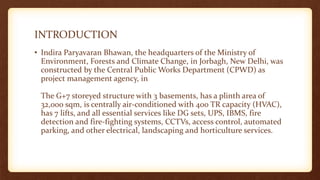 INTRODUCTION
• Indira Paryavaran Bhawan, the headquarters of the Ministry of
Environment, Forests and Climate Change, in Jorbagh, New Delhi, was
constructed by the Central Public Works Department (CPWD) as
project management agency, in
The G+7 storeyed structure with 3 basements, has a plinth area of
32,000 sqm, is centrally air-conditioned with 400 TR capacity (HVAC),
has 7 lifts, and all essential services like DG sets, UPS, IBMS, fire
detection and fire-fighting systems, CCTVs, access control, automated
parking, and other electrical, landscaping and horticulture services.
 