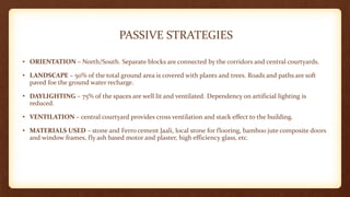 PASSIVE STRATEGIES
• ORIENTATION – North/South. Separate blocks are connected by the corridors and central courtyards.
• LANDSCAPE – 50% of the total ground area is covered with plants and trees. Roads and paths are soft
paved foe the ground water recharge.
• DAYLIGHTING – 75% of the spaces are well lit and ventilated. Dependency on artificial lighting is
reduced.
• VENTILATION – central courtyard provides cross ventilation and stack effect to the building.
• MATERIALS USED – stone and Ferro cement Jaali, local stone for flooring, bamboo jute composite doors
and window frames, fly ash based motor and plaster, high efficiency glass, etc.
 