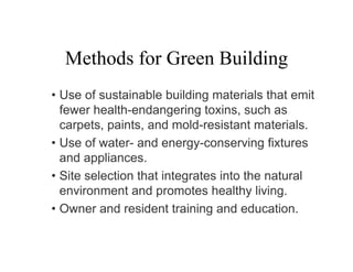 Methods for Green Building
• Use of sustainable building materials that emit
  fewer health-endangering toxins, such as
  carpets, paints, and mold-resistant materials.
• Use of water- and energy-conserving fixtures
  and appliances.
• Site selection that integrates into the natural
  environment and promotes healthy living.
• Owner and resident training and education.
 