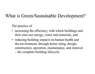 What is Green/Sustainable Development?
   The practice of
   • increasing the efficiency with which buildings and
     their sites use energy, water and materials, and
   • reducing building impacts on human health and
     the environment, through better siting, design,
     construction, operation, maintenance, and removal
     – the complete building lifecycle.
 
