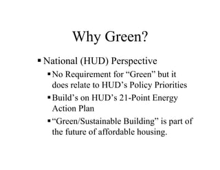 Why Green?
National (HUD) Perspective
 No Requirement for “Green” but it
 does relate to HUD’s Policy Priorities
 Build’s on HUD’s 21-Point Energy
 Action Plan
 “Green/Sustainable Building” is part of
 the future of affordable housing.
 