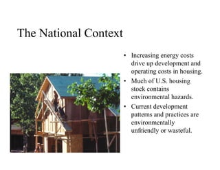 The National Context
                       • Increasing energy costs
                         drive up development and
                         operating costs in housing.
                       • Much of U.S. housing
                         stock contains
                         environmental hazards.
                       • Current development
                         patterns and practices are
                         environmentally
                         unfriendly or wasteful.
 