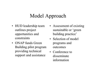 Model Approach
• HUD leadership team • Assessment of existing
  outlines project         sustainable or ‘green
  opportunities and        building practice’
  constraints            • Selection of model
• ONAP funds Green         programs and
  Building pilot program   outcomes
  providing technical    • Conference to
  support and assistance   disseminate
                           information
 