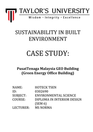 SUSTAINABILITY IN BUILT
ENVIRONMENT

CASE STUDY:
PusatTenaga Malaysia GEO Building
(Green Energy Office Building)

NAME:
ID:
SUBJECT:
COURSE:
LECTURER:

HOTECK TSEN
0302690
ENVIRONMENTAL SCIENCE
DIPLOMA IN INTERIOR DESIGN
(SEM 6)
MS NORMA

 