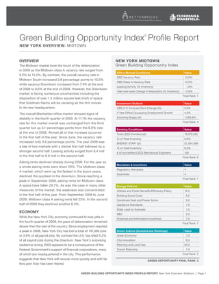 Green Building Opportunity Index Profile Report                                            ©


new yOrk Overview: MidtOwN



Overview                                                           new yOrk midtOwn:
the Midtown market bore the brunt of the deterioration             Green Building Opportunity index
in 2009 as the Midtown class A vacancy rate surged from
                                                                    Office market conditions                             value
9.2% to 13.2%. By contrast, the overall vacancy rate in
                                                                    CBd Vacancy Rate                                     12.0%
Midtown South increased 2.8 percentage points to 10.0%
                                                                    CBd Class A Vacancy Rate                             13.2%
while vacancy downtown increased from 7.4% at the end
                                                                    Leasing Activity (% inventory)                           1.8%
of 2008 to 9.6% at the end of 2009. However, the downtown
                                                                    Year-over-year Change in Absorption (% inventory)    -3.9%
market is facing numerous uncertainties including the
                                                                                                                        Final Rank 7
disposition of over 1.5 million square feet (msf) of space
that Goldman Sachs will be vacating as the firm moves               investment Outlook                                   value
to its new headquarters.                                            CBd 2-Yr Forecast Rent Change (%)                    5.6%

the overall Manhattan office market showed signs of                 3 Year Office Occupying Employment Growth            4.5%

stability in the fourth quarter of 2009. At 11.1% the vacancy       incoming Suppy (sf)                                  1,056,851
                                                                                                                        Final Rank 4
rate for this market overall was unchanged from the third
quarter but up 3.1 percentage points from the 8.0% rate             existing conditions                                  value
at the end of 2008. Almost all of that increase occurred            total LEEd Certified (sf)                            13,372,555
in the first half of the year. Since June, the vacancy rate         % of total inventory                                 5.6%
increased only 0.6 percentage points. the year 2009 was             ENERGY StAR ® (sf)                                   21,304,389
a tale of two markets with a dismal first half followed by a        % of total inventory                                 8.9%
stronger second half. Leasing activity surged from 6.4 msf          # of Accredited LEEd Mechanical Engineers            106
in the first half to 9.9 msf in the second half.                                                                        Final Rank 9
Asking rents declined sharply during 2009. For the year as
                                                                    mandates & incentives                                value
a whole asking rents were down 20%. the Midtown class
                                                                    Regulatory Mandates                                  4
A market, which went up the fastest in the boom years,
                                                                    incentives                                           4
declined the quickest in the downturn. Since reaching a
                                                                                                                        Final Rank 1
peak in September 2008, asking rents for Midtown class
A space have fallen 29.7%. As was the case in many other            energy policies                                      value
measures of the market, the weakness was concentrated               Utilities and Public Benefits Efficiency Policy      12.5
in the first half of the year. From September 2008 to June          Building Score Code                                      5.5
2009, Midtown class A asking rents fell 23%. in the second          Combined Heat and Power Score                            5.0
half of 2009 they declined another 8.3%.                            Appliance Standards                                      1.0
                                                                    State Lead by Example                                    1.0
ecOnOmy
                                                                    R&d                                                      2.0
while the New York City economy continued to lose jobs in           Financial and information incentives                     1.0
the fourth quarter of 2009, the pace of deterioration remained                                                          Final Rank 7
slower than the rest of the country. Since employment reached
a peak in 2008, New York City has lost a total of 147,300 jobs      Green culture (Sustainlane rankings)                 value
or 3.9% of all payroll jobs. By contrast the U.S. has shed 5.2%     Green Economy                                            7.0
of all payroll jobs during the downturn. New York’s surprising      City innovation                                          6.0
resilience during 2009 appears to be a consequence of the           Planning and Land Use                                20.0
Federal Government’s support of financial corporations, many        transit Ridership                                        1.0
of which are headquartered in the city. this performance                                                                Final Rank 7
suggests that New York will recover more quickly and with far
                                                                                                Green OppOrtunity final rank 3
less pain than had been feared.

                                            Green BuildinG OppOrtunity index prOfile repOrt: New York Overview: Midtown | Page 1
 