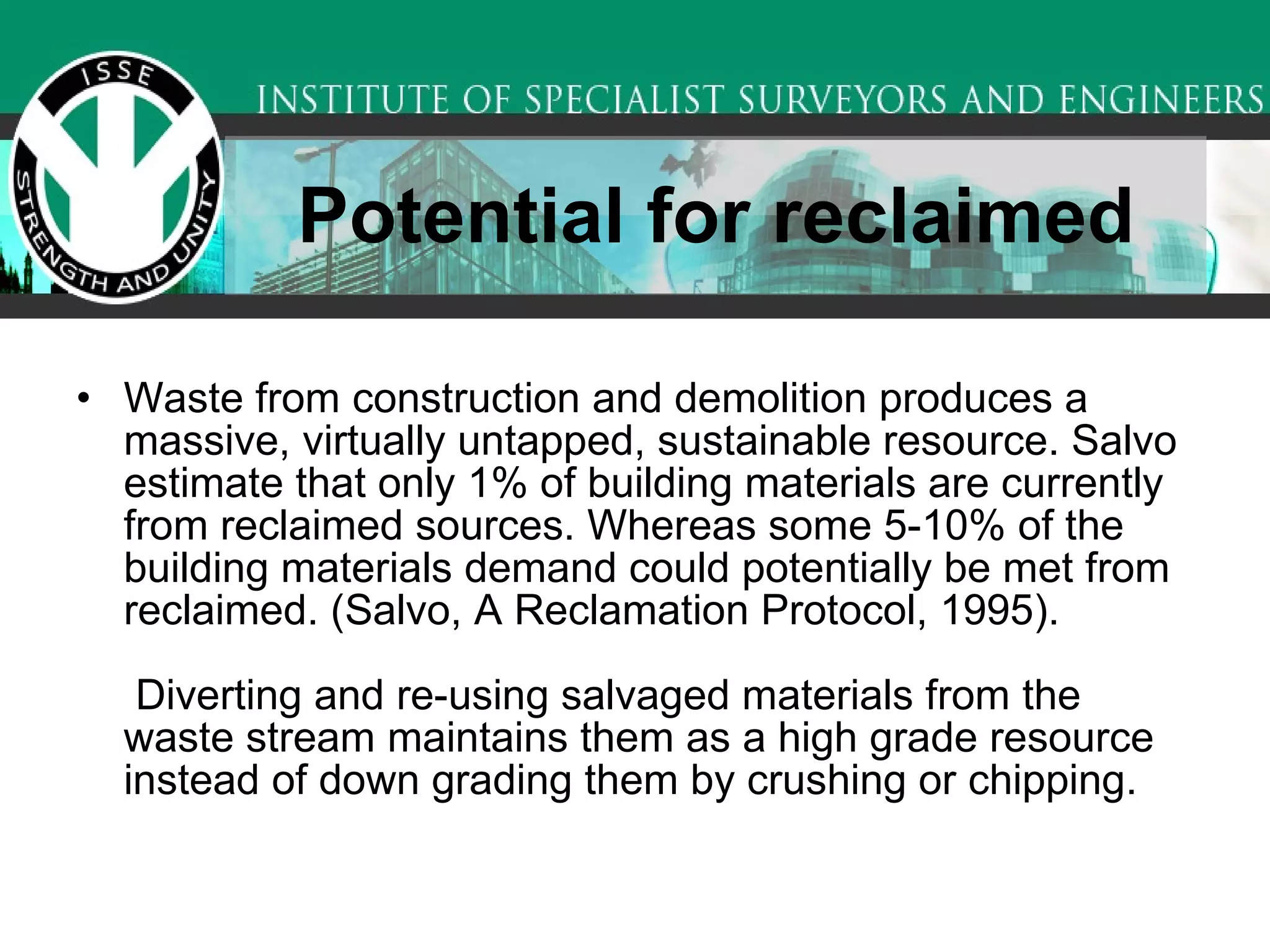 Potential for reclaimed Waste from construction and demolition produces a massive, virtually untapped, sustainable resource. Salvo estimate that only 1% of building materials are currently from reclaimed sources. Whereas some 5-10% of the building materials demand could potentially be met from reclaimed. (Salvo, A Reclamation Protocol, 1995).   Diverting and re-using salvaged materials from the waste stream maintains them as a high grade resource instead of down grading them by crushing or chipping.  
