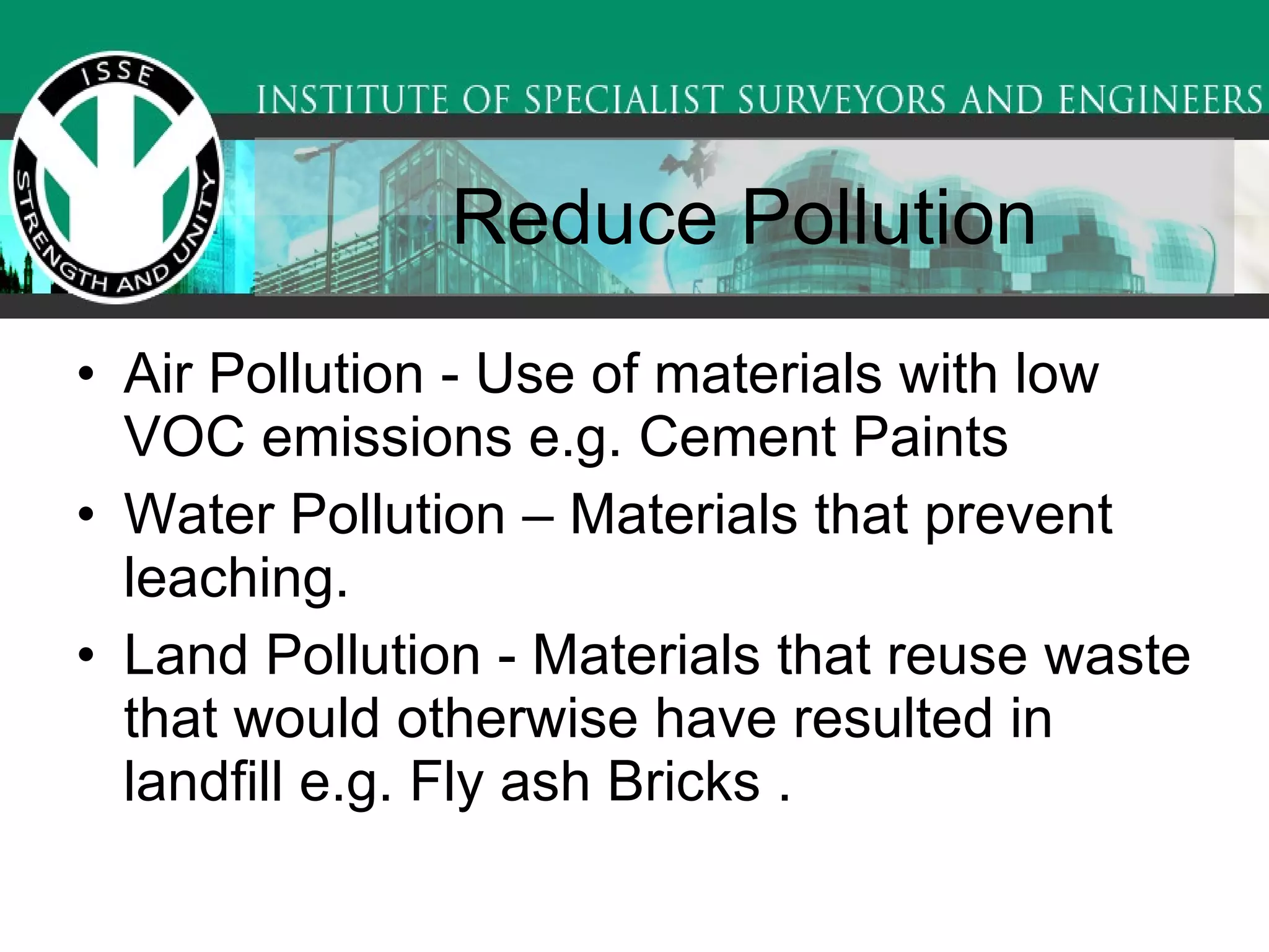 Reduce Pollution Air Pollution - Use of materials with low VOC emissions e.g. Cement Paints  Water Pollution – Materials that prevent leaching.  Land Pollution - Materials that reuse waste that would otherwise have resulted in landfill e.g. Fly ash Bricks .  