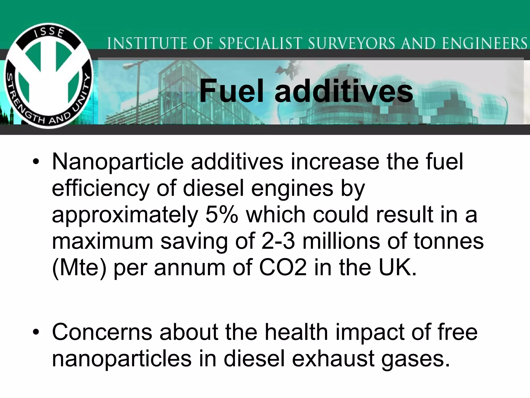 Fuel additives   Nanoparticle additives increase the fuel efficiency of diesel engines by approximately 5% which could result in a maximum saving of 2-3 millions of tonnes (Mte) per annum of CO2 in the UK.  Concerns about the health impact of free nanoparticles in diesel exhaust gases.  