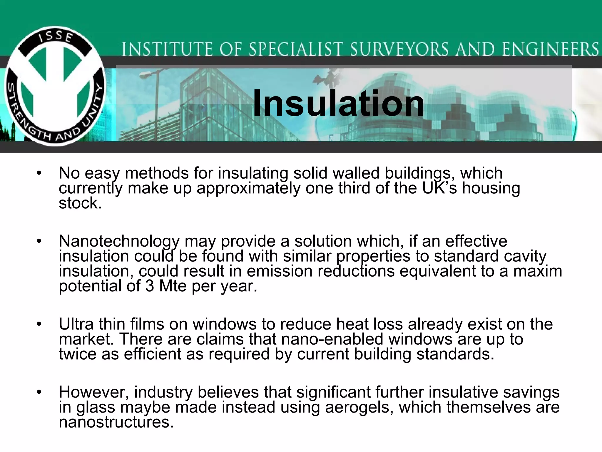 Insulation   No easy methods for insulating solid walled buildings, which currently make up approximately one third of the UK’s housing stock.  Nanotechnology may provide a solution which, if an effective insulation could be found with similar properties to standard cavity insulation, could result in emission reductions equivalent to a maxim potential of 3 Mte per year.  Ultra thin films on windows to reduce heat loss already exist on the market. There are claims that nano-enabled windows are up to twice as efficient as required by current building standards.  However, industry believes that significant further insulative savings in glass maybe made instead using aerogels, which themselves are nanostructures.  