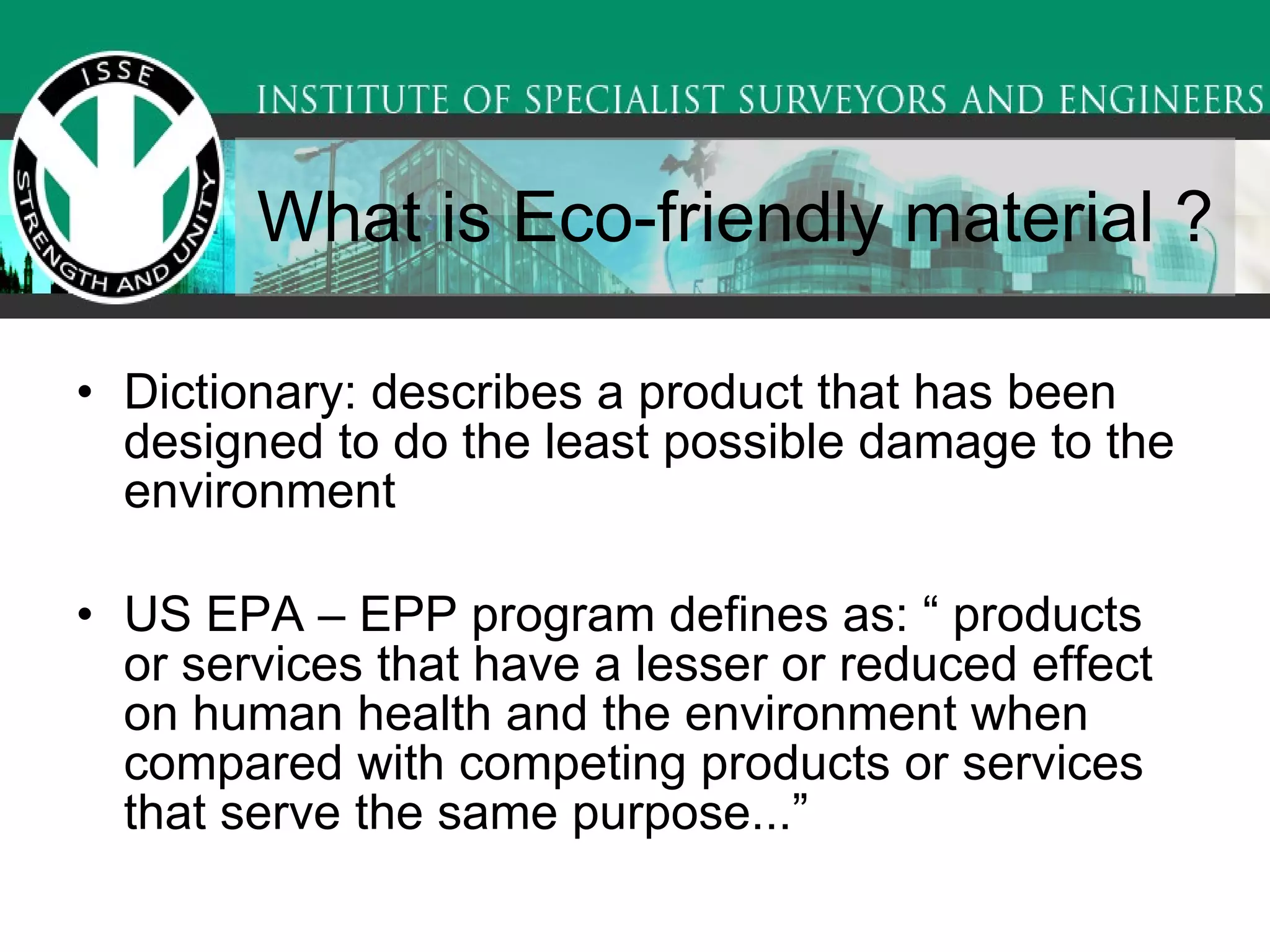 What is Eco-friendly material ?  Dictionary: describes a product that has been designed to do the least possible damage to the environment  US EPA – EPP program defines as: “ products or services that have a lesser or reduced effect on human health and the environment when compared with competing products or services that serve the same purpose...” 