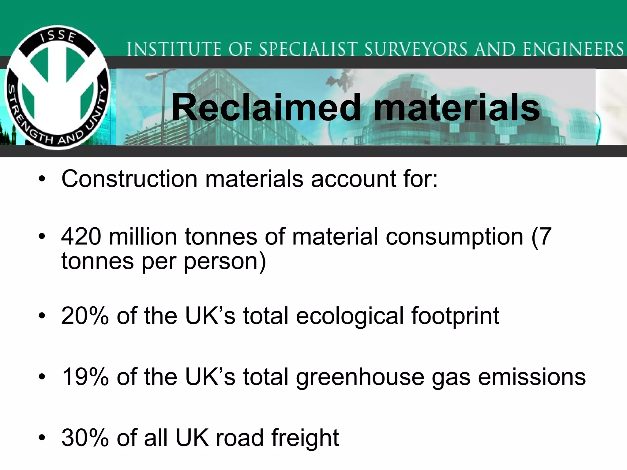 Reclaimed materials Construction materials account for: 420 million tonnes of material consumption (7 tonnes per person) 20% of the UK’s total ecological footprint 19% of the UK’s total greenhouse gas emissions 30% of all UK road freight  