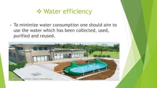  Water efficiency
 To minimize water consumption one should aim to
use the water which has been collected, used,
purified and reused.
10
 