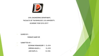CIVIL ENGINEERING DEPARTMENT,
FACUALTU OF TACHENOLOGY, D.D.UNIVERSITY.
ACADEMIC YEAR 2016-2017
• GUIDED BY :
PARMAR SAMIR SIR
• SUBMITTED BY :
• GOSWAMI HEMANGGIRI Y. CL-034
HIRPARA AKASH J. CL-035
JANI KAPIL G. CL-036 2
 