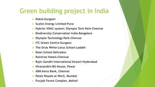 Green building project in India
 Nokia-Gurgaon
 Suzlon Energy Limited-Pune
 Hybrid- HVAC system: Olympia Tech Park-Chennai
 Biodiversity Conservation India-Bangalore
 Olympia Technology Park-Chennai
 ITC Green Centre-Gurgaon
 The Druk White Lotus School-Ladakh
 Doon School-Dehradun
 Raintree Hotels-Chennai
 Rajiv Gandhi International Airport-Hyderabad
 Hiranandini-BG House, Powai
 ABN Amro Bank, Chennai
 Palais Royale at Worli, Mumbai
 Punjab Forest Complex ,Mohali
27
 
