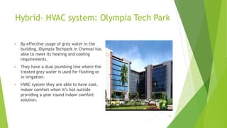 Hybrid- HVAC system: Olympia Tech Park
 By effective usage of grey water in the
building, Olympia Techpark in Chennai has
able to meet its heating and cooling
requirements.
 They have a dual plumbing line where the
treated grey water is used for flushing or
in irrigation.
 HVAC system they are able to have cool,
indoor comfort when it’s hot outside
providing a year-round indoor comfort
solution.
30
 