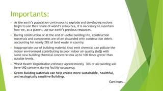 Importants:
 As the earth’s population continuous to explode and developing nations
begin to use their share of world’s resources, it is necessary to ascertain
how we, as a planet, use our earth’s precious resources.
 During construction or at the end of useful building life, construction
materials and components are often discarded with construction debris
accounting for nearly 28% of land waste in country.
 Inappropriate use of building material that emit chemical can pollute the
indoor environment contributing to poor indoor air quality (IAQ) with
some new building chemical concentrations up to 100 times grater than
outside levels.
 World Health Organization estimate approximately 30% of all building will
have IAQ concerns during facility occupancy.
 Green Building Materials can help create more sustainable, healthful,
and ecologically sensitive Buildings.
Continues..
5
 