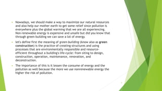  Nowadays, we should make a way to maximize our natural resources
and also help our mother earth to get some relief since pollution is
everywhere plus the global warming that we are all experiencing.
Non-renewable energy is expensive and unsafe but did you know that
through green building we can save a lot of energy.
 let's define first the meaning of green building (know also as green
construction) is the practice of creating structures and using
processes that are environmentally responsible and resource-
efficient throughout a building's life-cycle: from siting to design,
construction, operation, maintenance, renovation, and
deconstruction.
 The importance of this is it lessen the consume of energy and the
pollution as well because the more we use nonrenewable energy the
higher the risk of pollution.
6
 