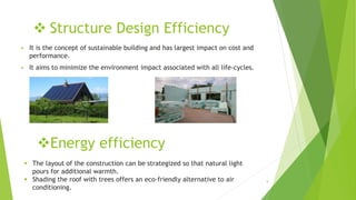  Structure Design Efficiency
 It is the concept of sustainable building and has largest impact on cost and
performance.
 It aims to minimize the environment impact associated with all life-cycles.
Energy efficiency
 The layout of the construction can be strategized so that natural light
pours for additional warmth.
 Shading the roof with trees offers an eco-friendly alternative to air
conditioning.
9
 
