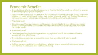 Economic Benefits
• Green buildings offer a number of economic or financial benefits, which are relevant to a range
of different people or groups of people.
• These include cost savings on utility bills for tenants or households (through energy and water
efficiency); lower construction costs and higher property value for building developers;
increased occupancy rates or operating costs for building owners; and job creation.
• At a global level:
• Global energy efficiency measures could save an estimated €280 to €410 billion in savings on
energy spending (and the equivalent to almost double the annual electricity consumption of
the United States)
• At a country level:
• Canada’s green building industry generated $23.45 billion in GDP and represented nearly
300,000 full-time jobs in 2014 .
• Green building is projected to account for more than 3.3 million U.S. jobs by 2018 .
• At a building level:
• Building owners report that green buildings - whether new or renovated - command a 7 per
cent increase in asset value over traditional building.
 