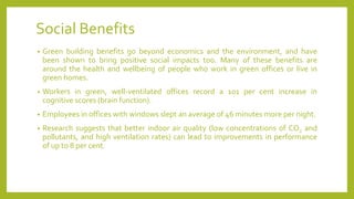 Social Benefits
• Green building benefits go beyond economics and the environment, and have
been shown to bring positive social impacts too. Many of these benefits are
around the health and wellbeing of people who work in green offices or live in
green homes.
• Workers in green, well-ventilated offices record a 101 per cent increase in
cognitive scores (brain function).
• Employees in offices with windows slept an average of 46 minutes more per night.
• Research suggests that better indoor air quality (low concentrations of CO2 and
pollutants, and high ventilation rates) can lead to improvements in performance
of up to 8 per cent.
 