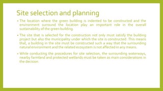 Site selection and planning
• The location where the green building is indented to be constructed and the
environment surround the location play an important role in the overall
sustainability of the green building.
• The site that is selected for the construction not only must satisfy the building
project but also the municipality under which the site is constructed. This means
that, a building in the site must be constructed such a way that the surrounding
natural environment and the related ecosystem is not affected in any means.
• While conducting the procedures for site selection, the surrounding waterways,
nearby farmland and protected wetlands must be taken as main considerations in
the decision.
 