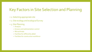 Key Factors in Site Selection and Planning
• 1. Selecting appropriate site
• 2. Site ecology and ecological Survey
• 3. Site Planning
• Analysis
• Erosion and sedimentation control
• Microclimate
• Facilities for differently abled
• Facilities for construction workforce
 