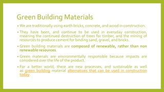 Green Building Materials
• We are traditionally using earth bricks, concrete, and wood in construction.
• They have been, and continue to be used in everyday construction,
meaning the continued destruction of trees for timber, and the mining of
resources to produce cement for binding sand, gravel, and bricks.
• Green building materials are composed of renewable, rather than non
renewable resources.
• Green materials are environmentally responsible because impacts are
considered over the life of the product.
• For a better world, there are new processes, and sustainable as well
as green building material alternatives that can be used in construction
today.
 