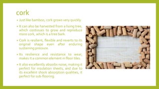 cork
• Just like bamboo, cork grows very quickly.
• It can also be harvested from a living tree,
which continues to grow and reproduce
more cork, which is a tree bark.
• Cork is resilient, flexible and reverts to its
original shape even after enduring
sustaining pressure.
• Its resilience and resistance to wear,
makes it a common element in floor tiles.
• It also excellently absorbs noise, making it
perfect for insulation sheets, and due to
its excellent shock absorption qualities, it
perfect for sub-flooring.
 