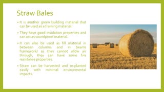 Straw Bales
• It is another green building material that
can be used as a framing material.
• They have good insulation properties and
can act as soundproof material.
• It can also be used as fill material in
between columns and in beams
framework/ as they cannot allow air
through, they can have some fire
resistance properties.
• Straw can be harvested and re-planted
easily with minimal environmental
impacts.
 