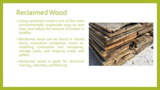 ReclaimedWood
• Using reclaimed wood is one of the most
environmentally responsible ways to save
trees and reduce the amount of lumber in
landfills.
• Reclaimed wood can be found in retired
barns, excavation companies, home re-
modeling contractors and companies,
salvage yards, and shipping crates and
pallets.
• Reclaimed wood is good for structural
framing, cabinetry, and flooring.
 