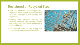 Reclaimed or Recycled Steel
• Steel can be used for the framing process,
in place of wood, increasing the durability
of a structure against earthquakes and
high winds.
• Properly and efficiently reusing or
recycling steel into new products, lowers
the energy used, and makes the material
more sustainable.
• The recycled metal is long-lasting and
does not require frequent replacements.
 