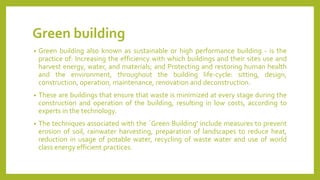 Green building
• Green building also known as sustainable or high performance building - is the
practice of: Increasing the efficiency with which buildings and their sites use and
harvest energy, water, and materials; and Protecting and restoring human health
and the environment, throughout the building life-cycle: sitting, design,
construction, operation, maintenance, renovation and deconstruction.
• These are buildings that ensure that waste is minimized at every stage during the
construction and operation of the building, resulting in low costs, according to
experts in the technology.
• The techniques associated with the `Green Building' include measures to prevent
erosion of soil, rainwater harvesting, preparation of landscapes to reduce heat,
reduction in usage of potable water, recycling of waste water and use of world
class energy efficient practices.
 
