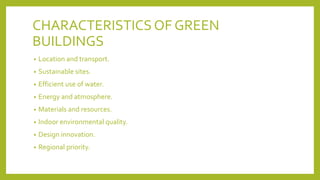 CHARACTERISTICSOF GREEN
BUILDINGS
• Location and transport.
• Sustainable sites.
• Efficient use of water.
• Energy and atmosphere.
• Materials and resources.
• Indoor environmental quality.
• Design innovation.
• Regional priority.
 