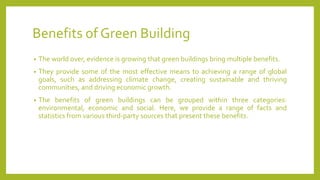 Benefits of Green Building
• The world over, evidence is growing that green buildings bring multiple benefits.
• They provide some of the most effective means to achieving a range of global
goals, such as addressing climate change, creating sustainable and thriving
communities, and driving economic growth.
• The benefits of green buildings can be grouped within three categories:
environmental, economic and social. Here, we provide a range of facts and
statistics from various third-party sources that present these benefits.
 