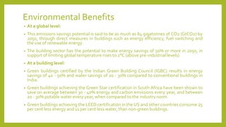Environmental Benefits
• At a global level:
• This emissions savings potential is said to be as much as 84 gigatonnes of CO2 (GtCO2) by
2050, through direct measures in buildings such as energy efficiency, fuel switching and
the use of renewable energy.
• The building sector has the potential to make energy savings of 50% or more in 2050, in
support of limiting global temperature rises to 2°C (above pre-industrial levels)
• At a building level:
• Green buildings certified by the Indian Green Building Council (IGBC) results in energy
savings of 40 - 50% and water savings of 20 - 30% compared to conventional buildings in
India.
• Green buildings achieving the Green Star certification in South Africa have been shown to
save on average between 30 - 40% energy and carbon emissions every year, and between
20 - 30% potable water every year, when compared to the industry norm.
• Green buildings achieving the LEED certification in the US and other countries consume 25
per cent less energy and 11 per cent less water, than non-green buildings.
 