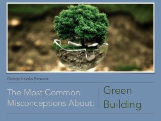 George Hrunka Presents:
The Most Common
Misconceptions About:
Green
Building
 