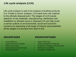 ADVANTAGES DISADVANTAGES
• Energy Efficiency
• Improved Indoor Air Quality
• Water Conservation
• Reduced Environmental Impact
• Enhanced Comfort
• Higher Initial Costs
• Limited Availability of Materials
• Complexity of Design and Construction
• Performance Variability
• Perception of Higher Risk
Life cycle analysis (LCA)
Life cycle analysis is said to be analysis of building products.
It is ‘Cradle to Grave’ analysis; LCA starts from raw material
to the ultimate disposal point. The stages of LCA include
selection of raw materials, manufacturing, distribution and
installation to ultimate reuse or disposal.LCA can help avoid
a narrow outlook on environmental, social and economic
concerns by assessing a full range of impacts associatedwith
all the stages of a process from start to end
 