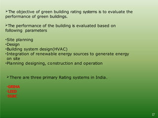 The objective of green building rating systems is to evaluate the
performance of green buildings.
The performance of the building is evaluated based on
following parameters
•Site planning
•Design
•Building system design(HVAC)
•Integration of renewable energy sources to generate energy
on site
•Planning designing, construction and operation
There are three primary Rating systems in India.
•GRIHA
•LEED
•IGBC
17
 