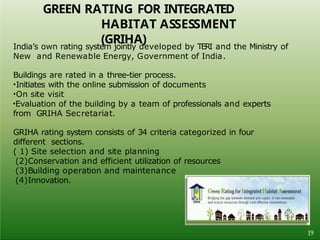 GREEN RATING FOR INTEGRATED
HABITAT ASSESSMENT
(GRIHA)
India’s own rating system jointly developed by TERI and the Ministry of
New and Renewable Energy, Government of India.
Buildings are rated in a three-tier process.
•Initiates with the online submission of documents
•On site visit
•Evaluation of the building by a team of professionals and experts
from GRIHA Secretariat.
GRIHA rating system consists of 34 criteria categorized in four
different sections.
( 1) Site selection and site planning
(2)Conservation and efficient utilization of resources
(3)Building operation and maintenance
(4)Innovation.
19
 