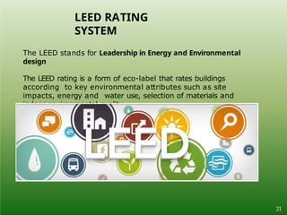 The LEED stands for Leadership in Energy and Environmental
design
The LEED rating is a form of eco-label that rates buildings
according to key environmental attributes such as site
impacts, energy and water use, selection of materials and
indoor environmental quality.
LEED RATING
SYSTEM
21
 