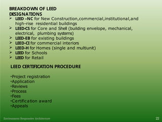 BREAKDOWN OF LEED
DESIGNATIONS
22
Environment Responsive Architecture
 LEED –NC for New Construction,commercial,institutional,and
high-rise residential buildings
 LEED-CS for Core and Shell (building envelope, mechanical,
electrical, plumbing systems)
 LEED-EB for existing buildings
 LEED-CI for commercial interiors
 LEED-H for Homes (single and multiunit)
 LEED for Schools
 LEED for Retail
LEED CERTIFICATION PROCEDURE
•Project registration
•Application
•Reviews
•Process
•Fees
•Certification award
•Appeals
 