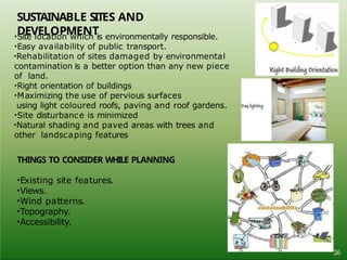 •Site location which is environmentally responsible.
•Easy availability of public transport.
•Rehabilitation of sites damaged by environmental
contamination is a better option than any new piece
of land.
•Right orientation of buildings
•Maximizing the use of pervious surfaces
using light coloured roofs, paving and roof gardens.
•Site disturbance is minimized
•Natural shading and paved areas with trees and
other landscaping features
THINGS TO CONSIDER WHILE PLANNING
•Existing site features.
•Views.
•Wind patterns.
•Topography.
•Accessibility.
SUSTAINABLE SITES AND
DEVELOPMENT
26
 