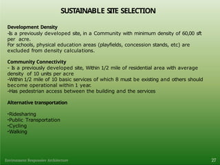 SUSTAINABLE SITE SELECTION
27
Environment Responsive Architecture
Development Density
-Is a previously developed site, in a Community with minimum density of 60,00 sft
per acre.
For schools, physical education areas (playfields, concession stands, etc) are
excluded from density calculations.
Community Connectivity
- Is a previously developed site, Within 1/2 mile of residential area with average
density of 10 units per acre
-Within 1/2 mile of 10 basic services of which 8 must be existing and others should
become operational within 1 year.
-Has pedestrian access between the building and the services
Alternative transportation
•Ridesharing
•Public Transportation
•Cycling
•Walking
 