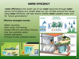 WATER EFFICIENCY
"water efficiency is the smart use of our water resources through water-
saving technologies and simple steps we can all take around the house.
Using water efficiently will help ensure reliable water supplies today and
for future generations."
Effective strategies include:
•Water recycling.
•Rain water harvesting.
•Install efficient plumbing fixtures.
•Use non-potable water.
•Install submeters.
•Choose locally adapted plants.
29
 