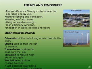 ENERGY AND ATMOSPHERE
•Energy efficiency Strategy is to reduce the
operating energy use.
•Natural lighting and ventilation.
•Shading roof with trees.
•Using renewable energy.
•High efficiency windows.
•Insulation in walls, ceilings and floors.
DESIGN PRINCIPLES INCLUDE:
Orientation of the main living areas towards the
north.
Glazing used to trap the sun
´s warmth.
Thermal mass to store the
heat from the sun.
Insulation to reduce heat
loss or heat gain.
Ventilation to capture
cooling breezes.
A well designed solar home 30
 