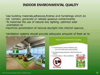 INDOOR ENVIRONMENTAL QUALITY
•Use building materials,adhesives,finishes and furnishings which do
not contain, generate or release gaseous contaminants.
•To maximize the use of natural day lighting, optimize solar
orientation to
maximize penetration of natural daylight into interior spaces.
•Ventilation systems should provide adequate amounts of fresh air to
all regions of the building.
33
Environment Responsive Architecture
 