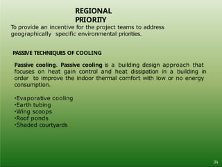 REGIONAL
PRIORITY
34
To provide an incentive for the project teams to address
geographically specific environmental priorities.
PASSIVE TECHNIQUES OF COOLING
Passive cooling. Passive cooling is a building design approach that
focuses on heat gain control and heat dissipation in a building in
order to improve the indoor thermal comfort with low or no energy
consumption.
•Evaporative cooling
•Earth tubing
•Wing scoops
•Roof ponds
•Shaded courtyards
 