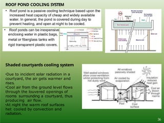 ROOF POND COOLING SYSTEM
Shaded courtyards cooling system
•Due to incident solar radiation in a
courtyard, the air gets warmer and
rises.
•Cool air from the ground level flows
through the louvered openings of
rooms surrounding a courtyard, thus
producing air flow.
•At night the warm roof surfaces
het cooled by convection and
radiation.
36
 